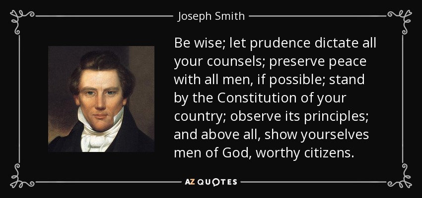 Be wise; let prudence dictate all your counsels; preserve peace with all men, if possible; stand by the Constitution of your country; observe its principles; and above all, show yourselves men of God, worthy citizens. - Joseph Smith, Jr.