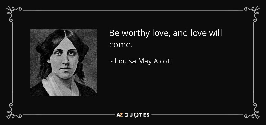 Be worthy love, and love will come. - Louisa May Alcott