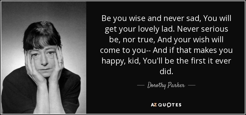 Be you wise and never sad, You will get your lovely lad. Never serious be, nor true, And your wish will come to you-- And if that makes you happy, kid, You'll be the first it ever did. - Dorothy Parker