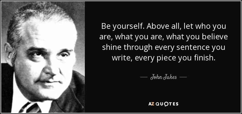Be yourself. Above all, let who you are, what you are, what you believe shine through every sentence you write, every piece you finish. - John Jakes