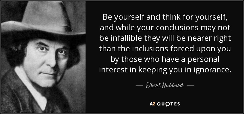 Be yourself and think for yourself, and while your conclusions may not be infallible they will be nearer right than the inclusions forced upon you by those who have a personal interest in keeping you in ignorance. - Elbert Hubbard