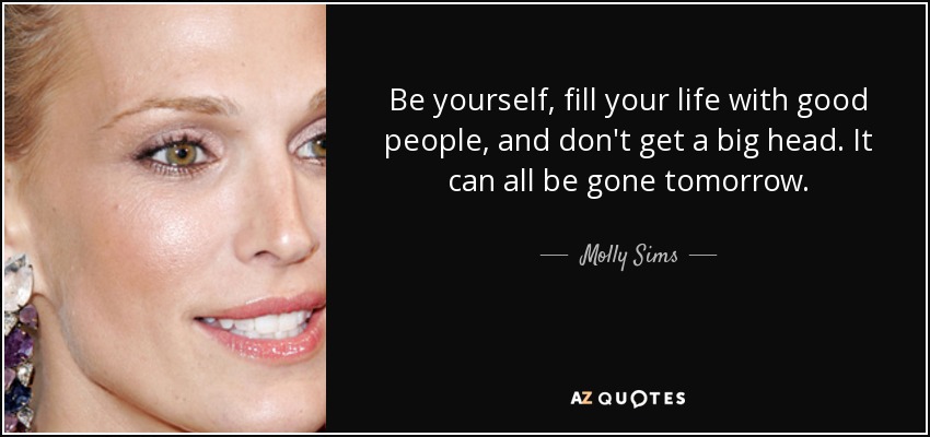 Be yourself, fill your life with good people, and don't get a big head. It can all be gone tomorrow. - Molly Sims