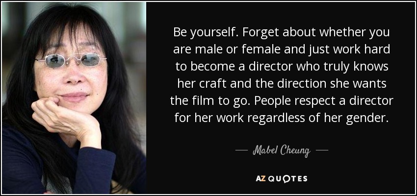 Be yourself. Forget about whether you are male or female and just work hard to become a director who truly knows her craft and the direction she wants the film to go. People respect a director for her work regardless of her gender. - Mabel Cheung