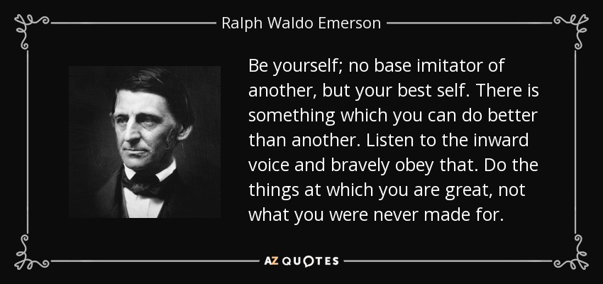 Be yourself; no base imitator of another, but your best self. There is something which you can do better than another. Listen to the inward voice and bravely obey that. Do the things at which you are great, not what you were never made for. - Ralph Waldo Emerson