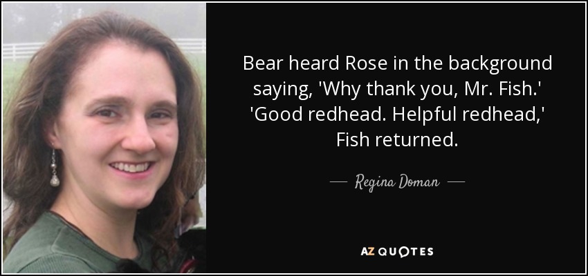 Bear heard Rose in the background saying, 'Why thank you, Mr. Fish.' 'Good redhead. Helpful redhead,' Fish returned. - Regina Doman