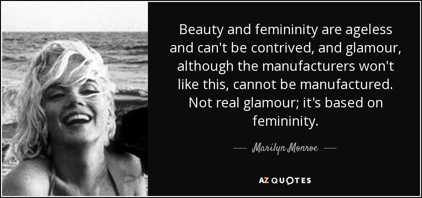 Beauty and femininity are ageless and can't be contrived, and glamour, although the manufacturers won't like this, cannot be manufactured. Not real glamour; it's based on femininity. - Marilyn Monroe