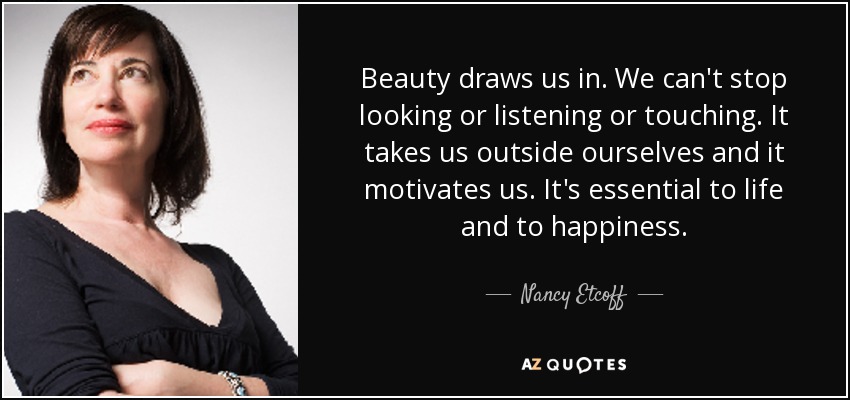 Beauty draws us in. We can't stop looking or listening or touching. It takes us outside ourselves and it motivates us. It's essential to life and to happiness. - Nancy Etcoff