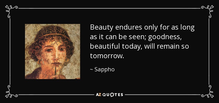 Beauty endures only for as long as it can be seen; goodness, beautiful today, will remain so tomorrow. - Sappho