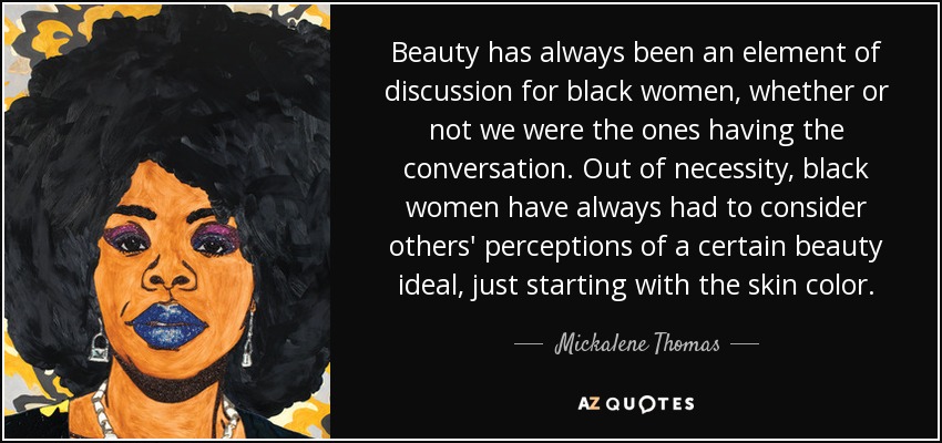 Beauty has always been an ​element of discussion for black women, whether or not we were the ones having the conversation​. Out of necessity, black women have always had to consider others' perceptions of a certain beauty ideal, just starting with the skin color. - Mickalene Thomas