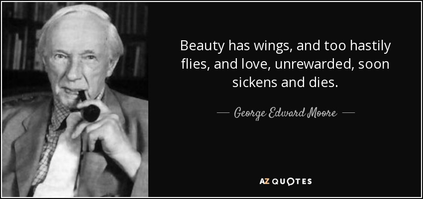 Beauty has wings, and too hastily flies, and love, unrewarded, soon sickens and dies. - George Edward Moore