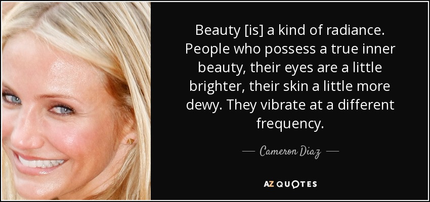 Beauty [is] a kind of radiance. People who possess a true inner beauty, their eyes are a little brighter, their skin a little more dewy. They vibrate at a different frequency. - Cameron Diaz