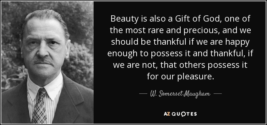 Beauty is also a Gift of God, one of the most rare and precious, and we should be thankful if we are happy enough to possess it and thankful, if we are not, that others possess it for our pleasure. - W. Somerset Maugham