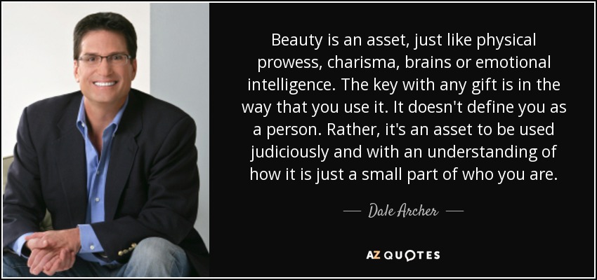 Beauty is an asset, just like physical prowess, charisma, brains or emotional intelligence. The key with any gift is in the way that you use it. It doesn't define you as a person. Rather, it's an asset to be used judiciously and with an understanding of how it is just a small part of who you are. - Dale Archer