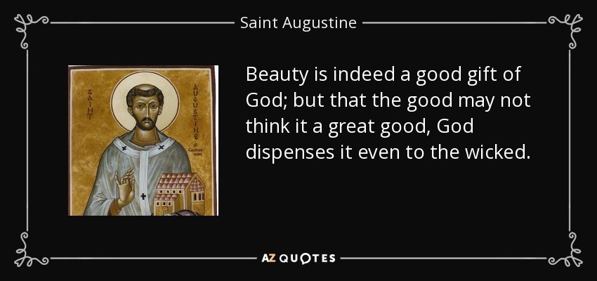Beauty is indeed a good gift of God; but that the good may not think it a great good, God dispenses it even to the wicked. - Saint Augustine