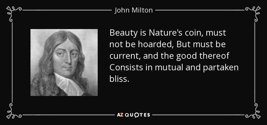 Beauty is Nature's coin, must not be hoarded, But must be current, and the good thereof Consists in mutual and partaken bliss. - John Milton