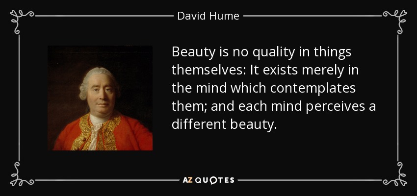 Beauty is no quality in things themselves: It exists merely in the mind which contemplates them; and each mind perceives a different beauty. - David Hume