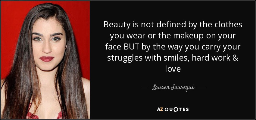 Beauty is not defined by the clothes you wear or the makeup on your face BUT by the way you carry your struggles with smiles, hard work & love - Lauren Jauregui