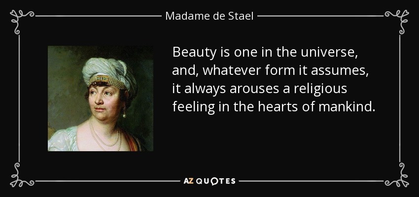 Beauty is one in the universe, and, whatever form it assumes, it always arouses a religious feeling in the hearts of mankind. - Madame de Stael