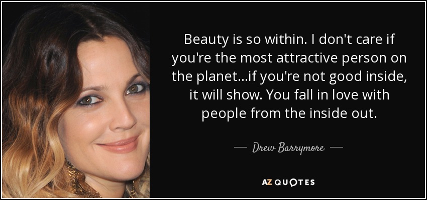 Beauty is so within. I don't care if you're the most attractive person on the planet...if you're not good inside, it will show. You fall in love with people from the inside out. - Drew Barrymore
