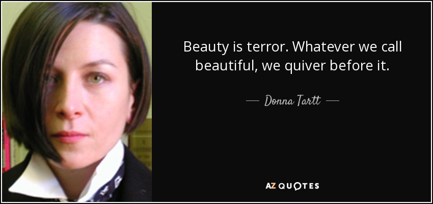 Beauty is terror. Whatever we call beautiful, we quiver before it. - Donna Tartt