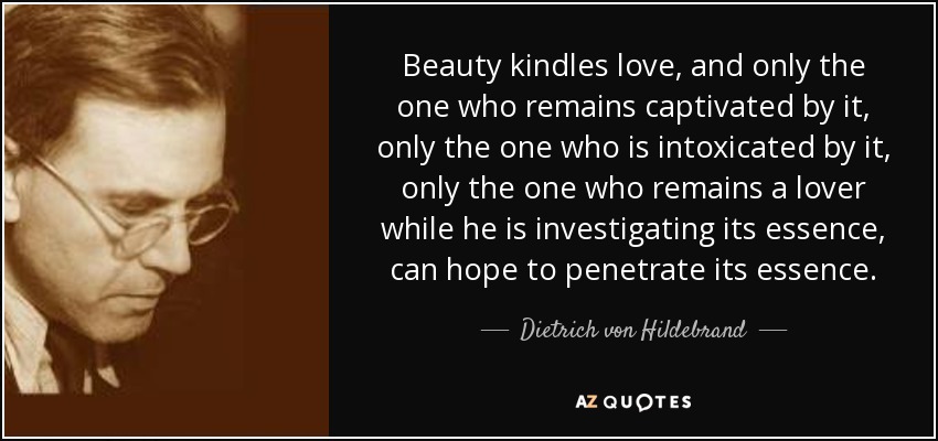 Beauty kindles love, and only the one who remains captivated by it, only the one who is intoxicated by it, only the one who remains a lover while he is investigating its essence, can hope to penetrate its essence. - Dietrich von Hildebrand
