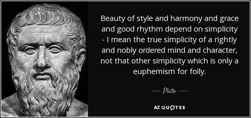 Beauty of style and harmony and grace and good rhythm depend on simplicity - I mean the true simplicity of a rightly and nobly ordered mind and character, not that other simplicity which is only a euphemism for folly. - Plato