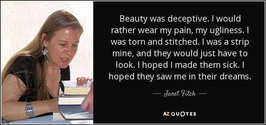 Beauty was deceptive. I would rather wear my pain, my ugliness. I was torn and stitched. I was a strip mine, and they would just have to look. I hoped I made them sick. I hoped they saw me in their dreams. - Janet Fitch