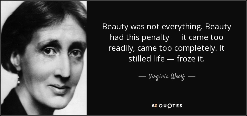 Beauty was not everything. Beauty had this penalty — it came too readily, came too completely. It stilled life — froze it. - Virginia Woolf
