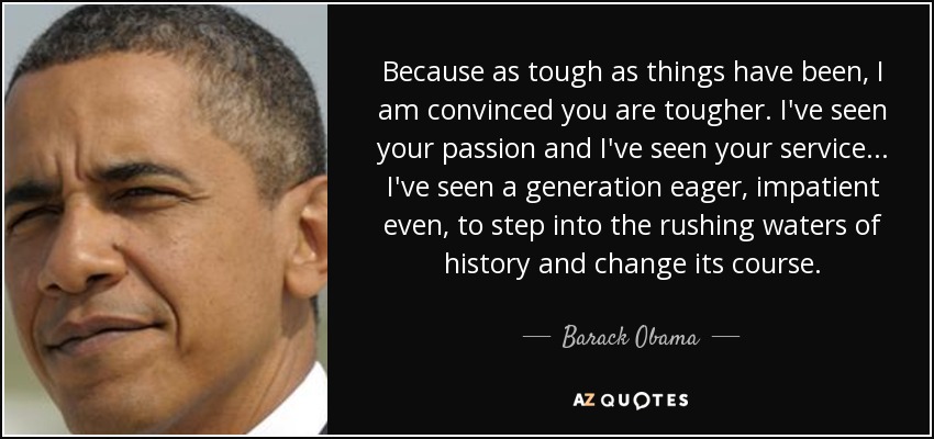 Because as tough as things have been, I am convinced you are tougher. I've seen your passion and I've seen your service... I've seen a generation eager, impatient even, to step into the rushing waters of history and change its course. - Barack Obama