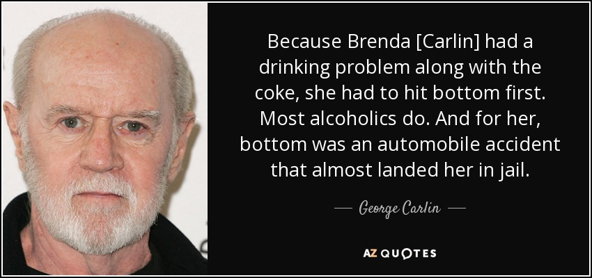 Because Brenda [Carlin] had a drinking problem along with the coke, she had to hit bottom first. Most alcoholics do. And for her, bottom was an automobile accident that almost landed her in jail. - George Carlin