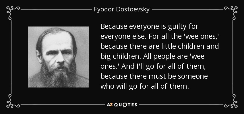 Because everyone is guilty for everyone else. For all the 'wee ones,' because there are little children and big children. All people are 'wee ones.' And I'll go for all of them, because there must be someone who will go for all of them. - Fyodor Dostoevsky