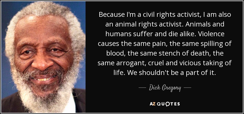 Because I'm a civil rights activist, I am also an animal rights activist. Animals and humans suffer and die alike. Violence causes the same pain, the same spilling of blood, the same stench of death, the same arrogant, cruel and vicious taking of life. We shouldn't be a part of it. - Dick Gregory