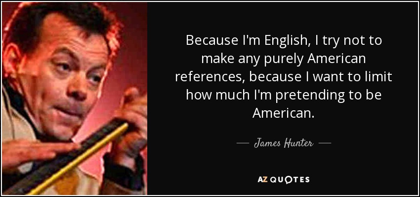 Because I'm English, I try not to make any purely American references, because I want to limit how much I'm pretending to be American. - James Hunter