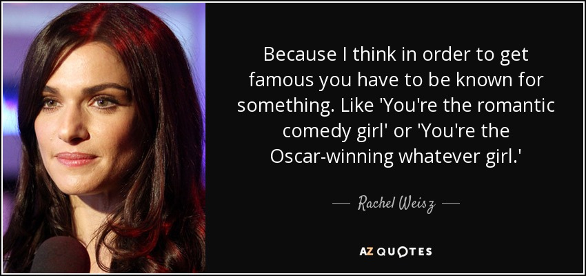 Because I think in order to get famous you have to be known for something. Like 'You're the romantic comedy girl' or 'You're the Oscar-winning whatever girl.' - Rachel Weisz