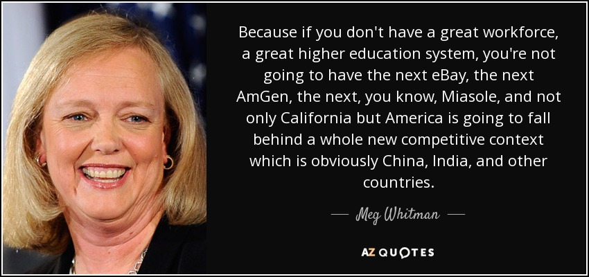 Because if you don't have a great workforce, a great higher education system, you're not going to have the next eBay, the next AmGen, the next, you know, Miasole, and not only California but America is going to fall behind a whole new competitive context which is obviously China, India, and other countries. - Meg Whitman
