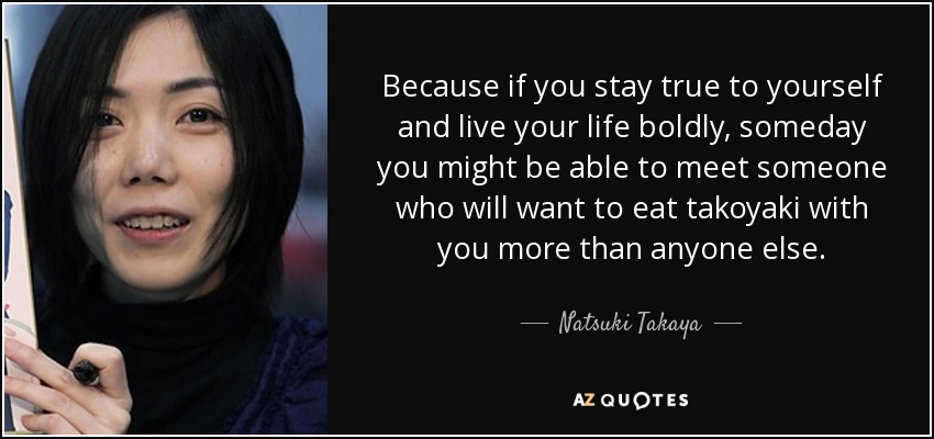 Because if you stay true to yourself and live your life boldly, someday you might be able to meet someone who will want to eat takoyaki with you more than anyone else. - Natsuki Takaya