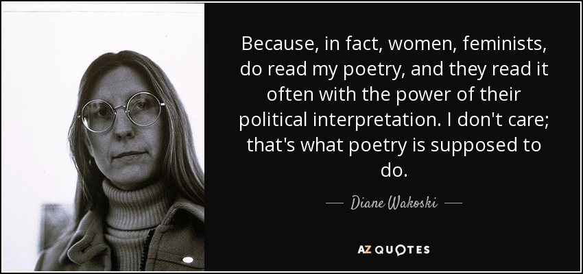 Because, in fact, women, feminists, do read my poetry, and they read it often with the power of their political interpretation. I don't care; that's what poetry is supposed to do. - Diane Wakoski