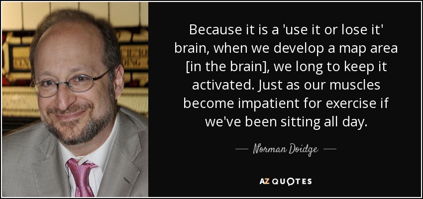 Because it is a 'use it or lose it' brain, when we develop a map area [in the brain], we long to keep it activated. Just as our muscles become impatient for exercise if we've been sitting all day. - Norman Doidge