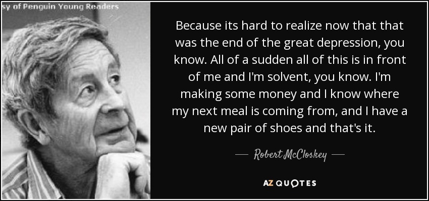 Because its hard to realize now that that was the end of the great depression, you know. All of a sudden all of this is in front of me and I'm solvent, you know. I'm making some money and I know where my next meal is coming from, and I have a new pair of shoes and that's it. - Robert McCloskey