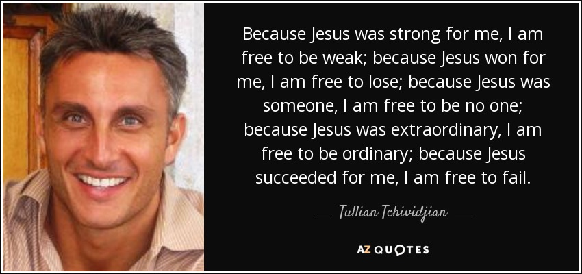 Because Jesus was strong for me, I am free to be weak; because Jesus won for me, I am free to lose; because Jesus was someone, I am free to be no one; because Jesus was extraordinary, I am free to be ordinary; because Jesus succeeded for me, I am free to fail. - Tullian Tchividjian