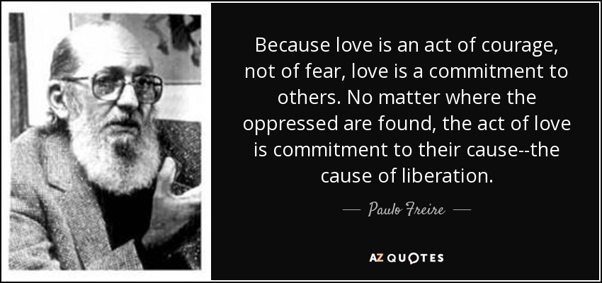 Because love is an act of courage, not of fear, love is a commitment to others. No matter where the oppressed are found, the act of love is commitment to their cause--the cause of liberation. - Paulo Freire