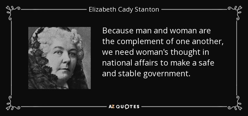 Because man and woman are the complement of one another, we need woman's thought in national affairs to make a safe and stable government. - Elizabeth Cady Stanton