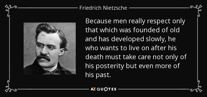 Because men really respect only that which was founded of old and has developed slowly, he who wants to live on after his death must take care not only of his posterity but even more of his past. - Friedrich Nietzsche