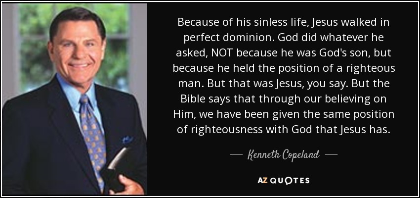 Because of his sinless life, Jesus walked in perfect dominion. God did whatever he asked, NOT because he was God's son, but because he held the position of a righteous man. But that was Jesus, you say. But the Bible says that through our believing on Him, we have been given the same position of righteousness with God that Jesus has. - Kenneth Copeland