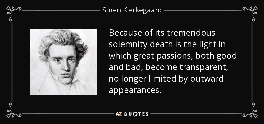 Because of its tremendous solemnity death is the light in which great passions, both good and bad, become transparent, no longer limited by outward appearances. - Soren Kierkegaard
