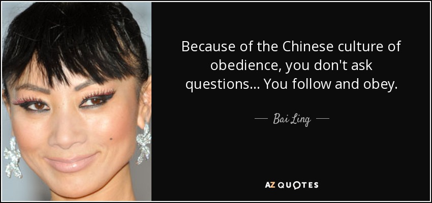 Because of the Chinese culture of obedience, you don't ask questions... You follow and obey. - Bai Ling