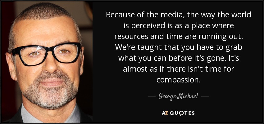 Because of the media, the way the world is perceived is as a place where resources and time are running out. We're taught that you have to grab what you can before it's gone. It's almost as if there isn't time for compassion. - George Michael