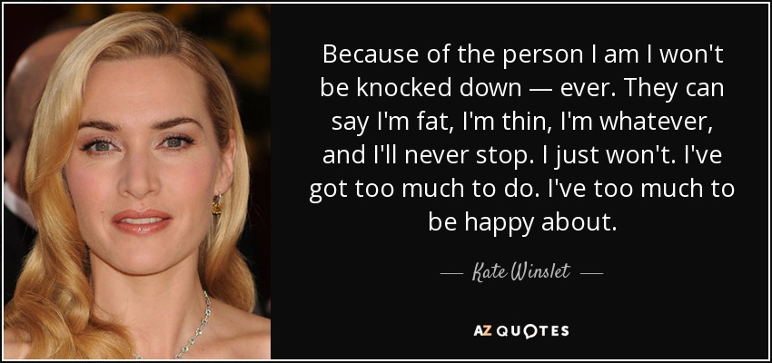 Because of the person I am I won't be knocked down — ever. They can say I'm fat, I'm thin, I'm whatever, and I'll never stop. I just won't. I've got too much to do. I've too much to be happy about. - Kate Winslet