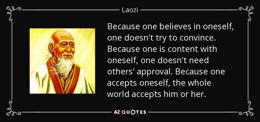 Because one believes in oneself, one doesn't try to convince. Because one is content with oneself, one doesn't need others' approval. Because one accepts oneself, the whole world accepts him or her. - Laozi