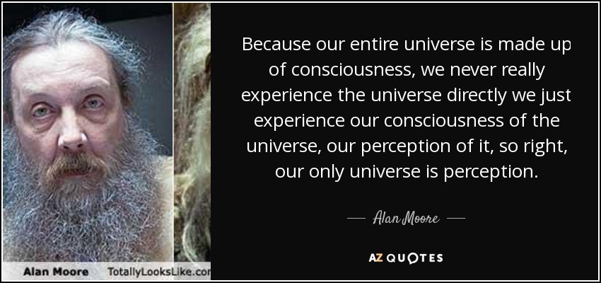 Because our entire universe is made up of consciousness, we never really experience the universe directly we just experience our consciousness of the universe, our perception of it, so right, our only universe is perception. - Alan Moore